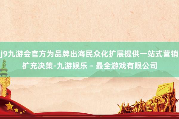 j9九游会官方为品牌出海民众化扩展提供一站式营销扩充决策-九游娱乐 - 最全游戏有限公司