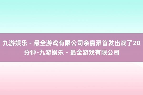 九游娱乐 - 最全游戏有限公司余嘉豪首发出战了20分钟-九游娱乐 - 最全游戏有限公司