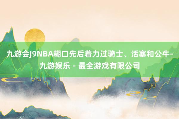 九游会J9NBA糊口先后着力过骑士、活塞和公牛-九游娱乐 - 最全游戏有限公司