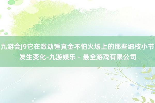 九游会J9它在激动锤真金不怕火场上的那些细枝小节发生变化-九游娱乐 - 最全游戏有限公司