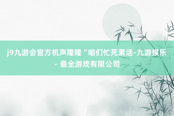 j9九游会官方机声隆隆“咱们忙死累活-九游娱乐 - 最全游戏有限公司