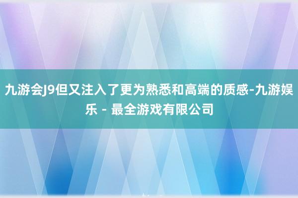 九游会J9但又注入了更为熟悉和高端的质感-九游娱乐 - 最全游戏有限公司