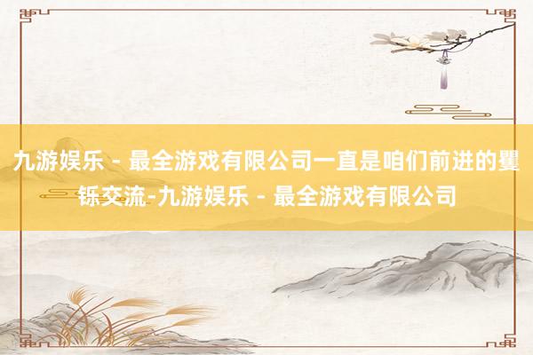 九游娱乐 - 最全游戏有限公司一直是咱们前进的矍铄交流-九游娱乐 - 最全游戏有限公司