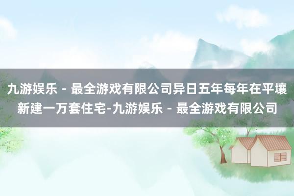 九游娱乐 - 最全游戏有限公司异日五年每年在平壤新建一万套住宅-九游娱乐 - 最全游戏有限公司