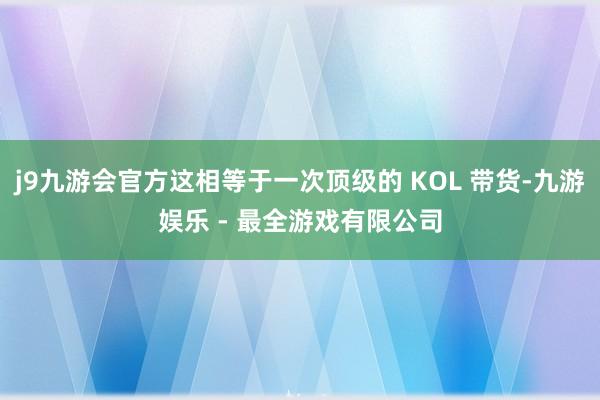 j9九游会官方这相等于一次顶级的 KOL 带货-九游娱乐 - 最全游戏有限公司