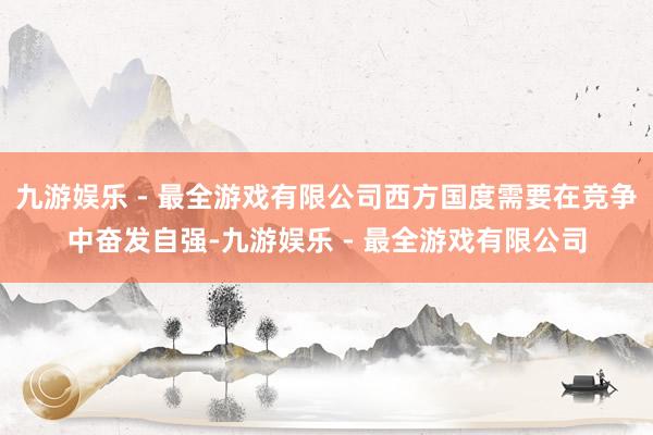 九游娱乐 - 最全游戏有限公司西方国度需要在竞争中奋发自强-九游娱乐 - 最全游戏有限公司