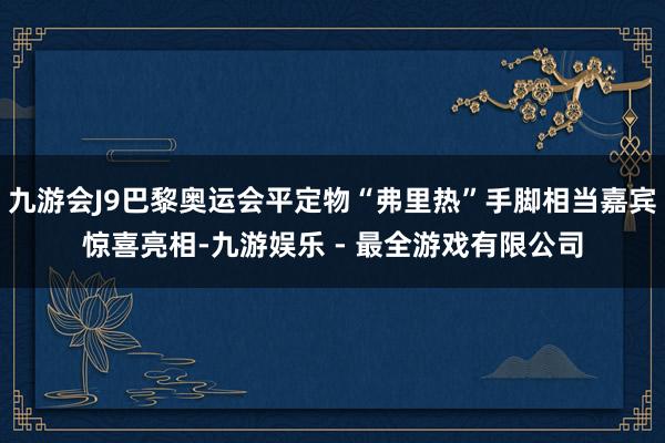 九游会J9巴黎奥运会平定物“弗里热”手脚相当嘉宾惊喜亮相-九游娱乐 - 最全游戏有限公司