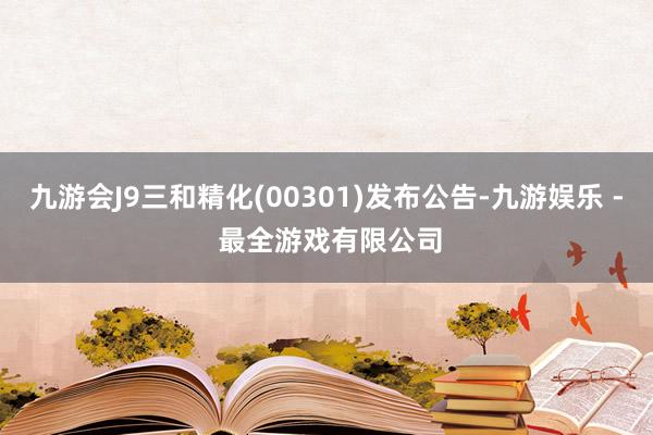 九游会J9三和精化(00301)发布公告-九游娱乐 - 最全游戏有限公司