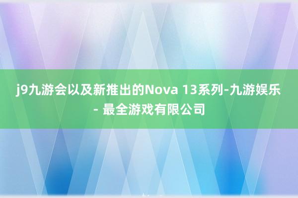 j9九游会以及新推出的Nova 13系列-九游娱乐 - 最全游戏有限公司