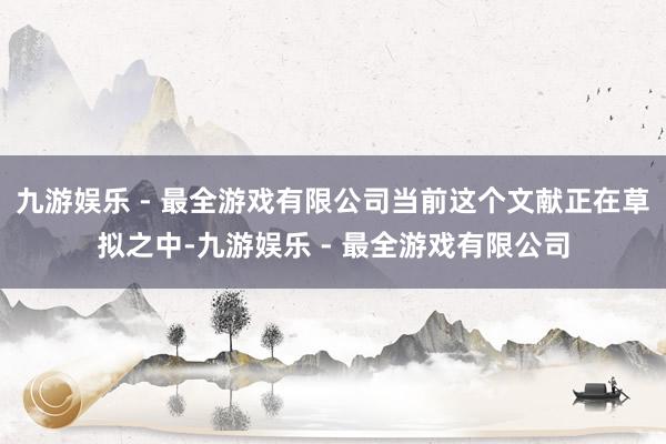 九游娱乐 - 最全游戏有限公司当前这个文献正在草拟之中-九游娱乐 - 最全游戏有限公司
