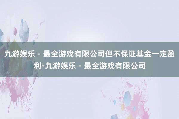 九游娱乐 - 最全游戏有限公司但不保证基金一定盈利-九游娱乐 - 最全游戏有限公司