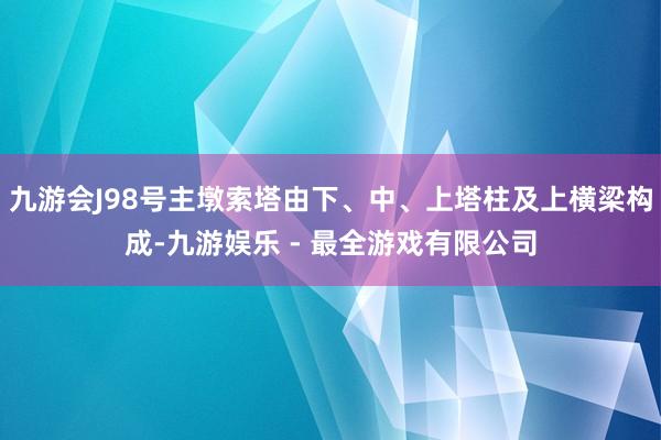 九游会J98号主墩索塔由下、中、上塔柱及上横梁构成-九游娱乐 - 最全游戏有限公司