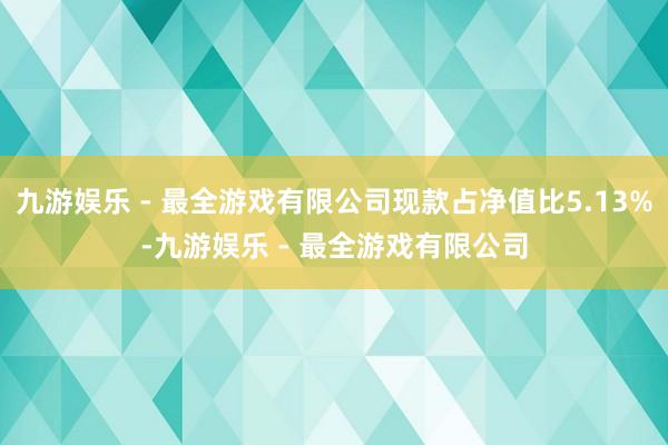 九游娱乐 - 最全游戏有限公司现款占净值比5.13%-九游娱乐 - 最全游戏有限公司