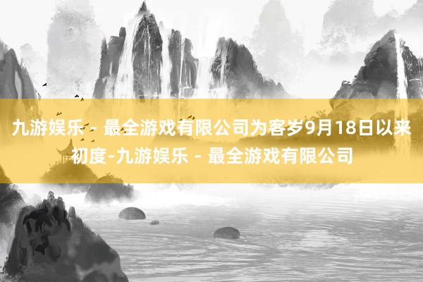 九游娱乐 - 最全游戏有限公司为客岁9月18日以来初度-九游娱乐 - 最全游戏有限公司