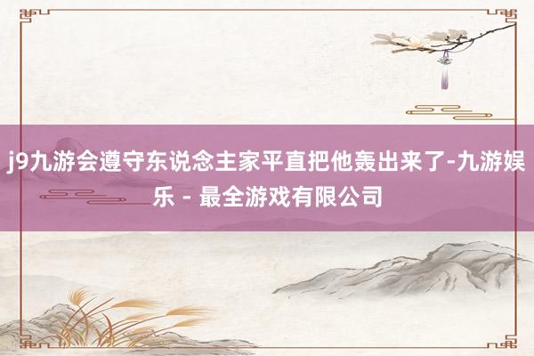 j9九游会遵守东说念主家平直把他轰出来了-九游娱乐 - 最全游戏有限公司