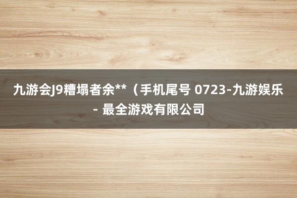 九游会J9糟塌者余**(手机尾号 0723-九游娱乐 - 最全游戏有限公司