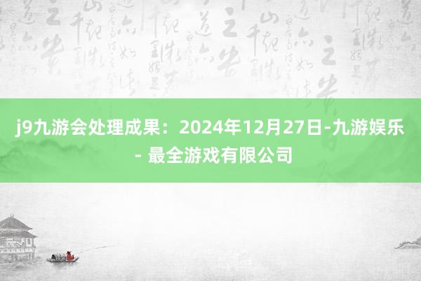 j9九游会处理成果：2024年12月27日-九游娱乐 - 最全游戏有限公司