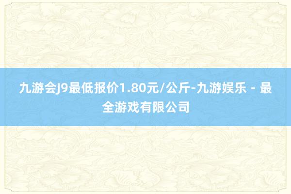 九游会J9最低报价1.80元/公斤-九游娱乐 - 最全游戏有限公司