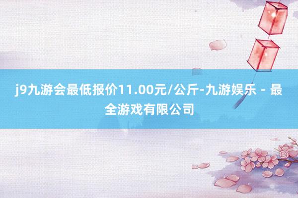 j9九游会最低报价11.00元/公斤-九游娱乐 - 最全游戏有限公司