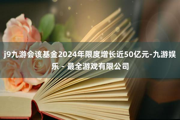 j9九游会该基金2024年限度增长近50亿元-九游娱乐 - 最全游戏有限公司