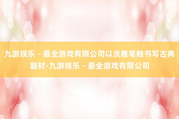 九游娱乐 - 最全游戏有限公司以淡雅笔触书写古典题材-九游娱乐 - 最全游戏有限公司