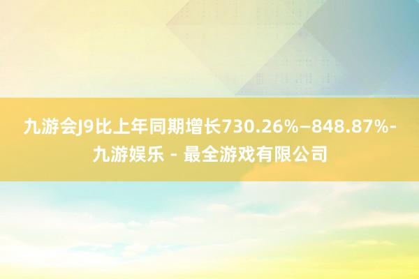 九游会J9比上年同期增长730.26%—848.87%-九游娱乐 - 最全游戏有限公司