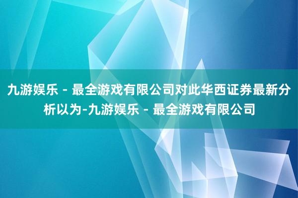 九游娱乐 - 最全游戏有限公司对此华西证券最新分析以为-九游娱乐 - 最全游戏有限公司