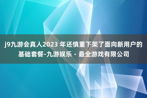 j9九游会真人2023 年还慎重下架了面向新用户的基础套餐-九游娱乐 - 最全游戏有限公司