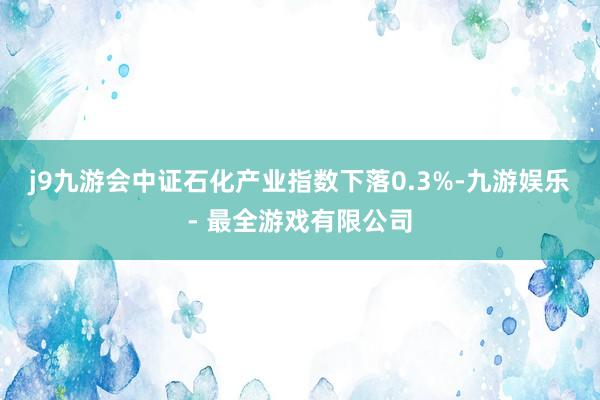 j9九游会中证石化产业指数下落0.3%-九游娱乐 - 最全游戏有限公司