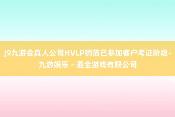 j9九游会真人公司HVLP铜箔已参加客户考证阶段-九游娱乐 - 最全游戏有限公司
