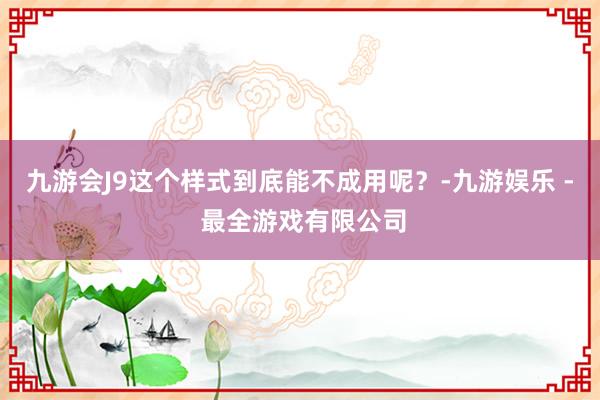 九游会J9这个样式到底能不成用呢?-九游娱乐 - 最全游戏有限公司
