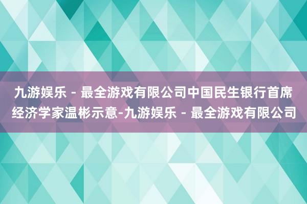 九游娱乐 - 最全游戏有限公司 中国民生银行首席经济学家温彬示意-九游娱乐 - 最全游戏有限公司