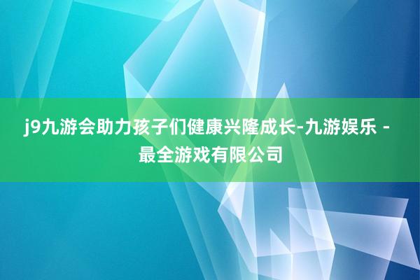 j9九游会助力孩子们健康兴隆成长-九游娱乐 - 最全游戏有限公司