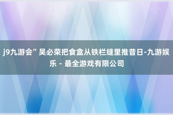 j9九游会”吴必荣把食盒从铁栏缝里推昔日-九游娱乐 - 最全游戏有限公司