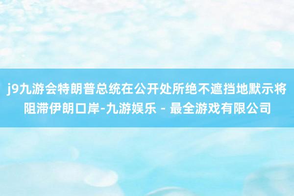 j9九游会特朗普总统在公开处所绝不遮挡地默示将阻滞伊朗口岸-九游娱乐 - 最全游戏有限公司
