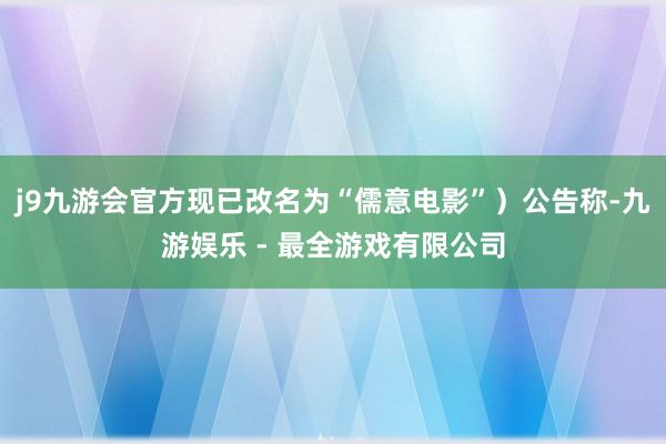 j9九游会官方现已改名为“儒意电影”）公告称-九游娱乐 - 最全游戏有限公司