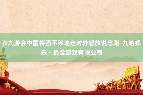 j9九游会中国将强不移地走对外怒放说念路-九游娱乐 - 最全游戏有限公司