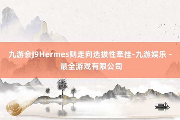 九游会J9Hermes则走向选拔性牵挂-九游娱乐 - 最全游戏有限公司