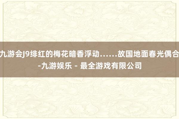 九游会J9绯红的梅花暗香浮动……故国地面春光偶合-九游娱乐 - 最全游戏有限公司