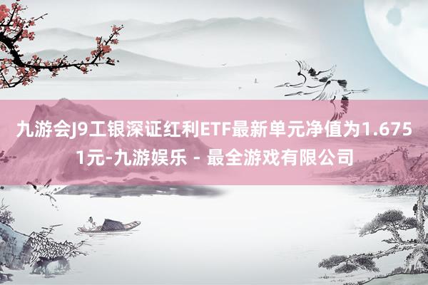 九游会J9工银深证红利ETF最新单元净值为1.6751元-九游娱乐 - 最全游戏有限公司