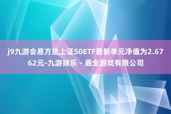 j9九游会易方达上证50ETF最新单元净值为2.6762元-九游娱乐 - 最全游戏有限公司