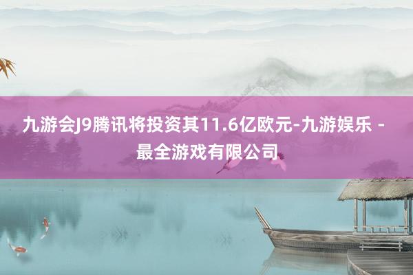 九游会J9腾讯将投资其11.6亿欧元-九游娱乐 - 最全游戏有限公司