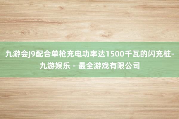九游会J9配合单枪充电功率达1500千瓦的闪充桩-九游娱乐 - 最全游戏有限公司