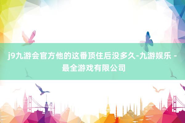 j9九游会官方他的这番顶住后没多久-九游娱乐 - 最全游戏有限公司