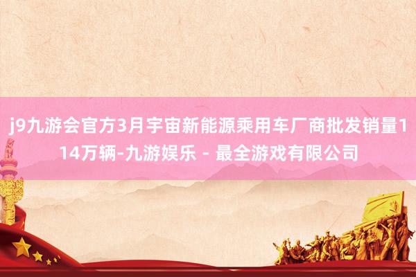 j9九游会官方3月宇宙新能源乘用车厂商批发销量114万辆-九游娱乐 - 最全游戏有限公司