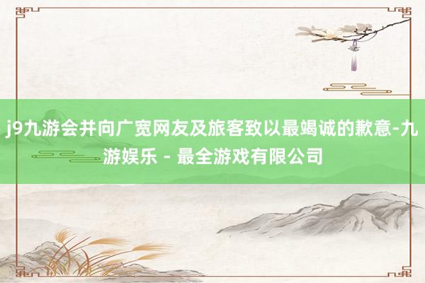 j9九游会并向广宽网友及旅客致以最竭诚的歉意-九游娱乐 - 最全游戏有限公司