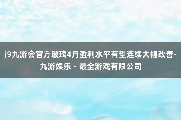 j9九游会官方玻璃4月盈利水平有望连续大幅改善-九游娱乐 - 最全游戏有限公司