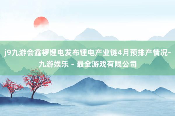 j9九游会鑫椤锂电发布锂电产业链4月预排产情况-九游娱乐 - 最全游戏有限公司