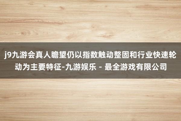 j9九游会真人瞻望仍以指数触动整固和行业快速轮动为主要特征-九游娱乐 - 最全游戏有限公司