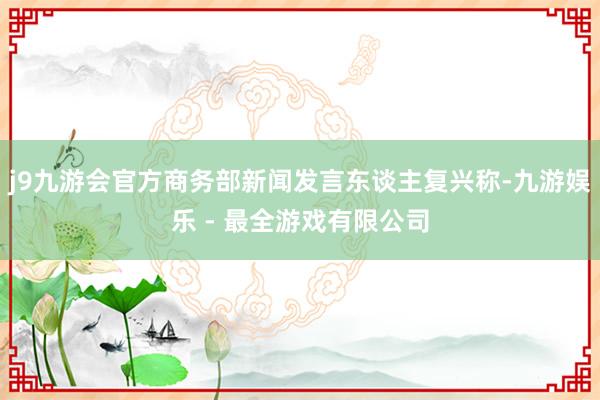 j9九游会官方商务部新闻发言东谈主复兴称-九游娱乐 - 最全游戏有限公司
